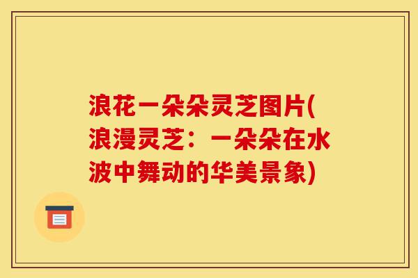 浪花一朵朵灵芝图片(浪漫灵芝:一朵朵在水波中舞动的华美景象)-第1张图片-灵芝之家 浪花一朵朵灵芝图片(浪漫灵芝:一朵朵在水波中舞动的华美景象)-第1张图片-灵芝之家