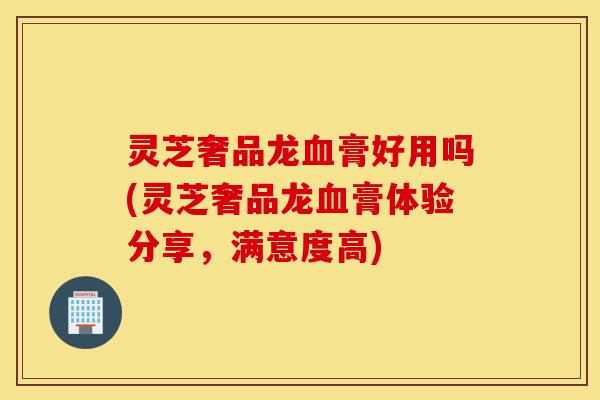 灵芝奢品龙血膏好用吗(灵芝奢品龙血膏体验分享,满意度高)-第1张图片-灵芝之家 灵芝奢品龙血膏好用吗(灵芝奢品龙血膏体验分享,满意度高)-第1张图片-灵芝之家
