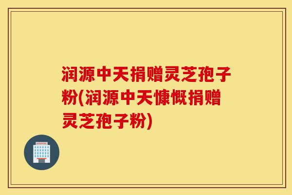 润源中天捐赠灵芝孢子粉(润源中天慷慨捐赠灵芝孢子粉)-第1张图片-灵芝之家 润源中天捐赠灵芝孢子粉(润源中天慷慨捐赠灵芝孢子粉)-第1张图片-灵芝之家