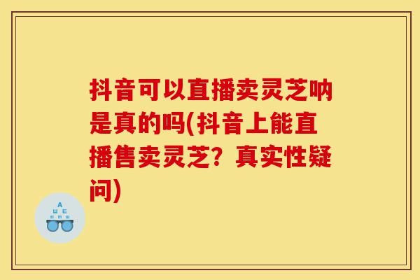 抖音可以直播卖灵芝呐是真的吗(抖音上能直播售卖灵芝？真实性疑问)-第1张图片-灵芝之家
