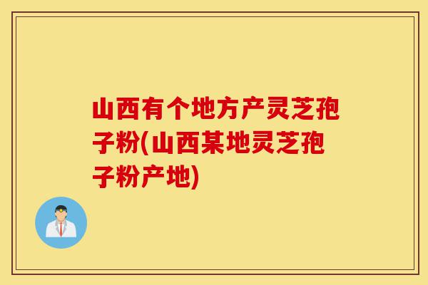 山西有个地方产灵芝孢子粉(山西某地灵芝孢子粉产地)-第1张图片-灵芝之家 山西有个地方产灵芝孢子粉(山西某地灵芝孢子粉产地)-第1张图片-灵芝之家