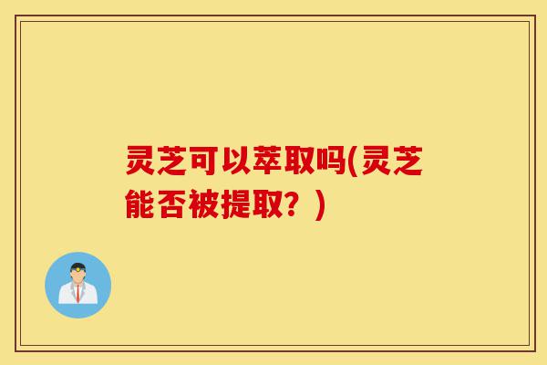 灵芝可以萃取吗(灵芝能否被提取？)-第1张图片-灵芝之家