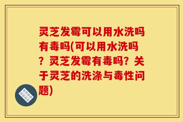 灵芝发霉可以用水洗吗有毒吗(可以用水洗吗？灵芝发霉有毒吗？关于灵芝的洗涤与毒性问题)-第1张图片-灵芝之家