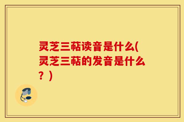 灵芝三萜读音是什么(灵芝三萜的发音是什么?)-第1张图片-灵芝之家 灵芝三萜读音是什么(灵芝三萜的发音是什么?)-第1张图片-灵芝之家