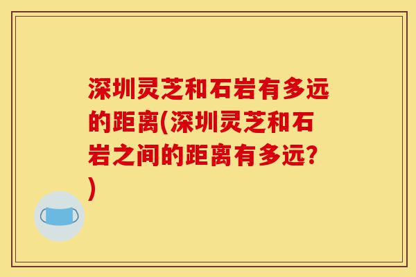 深圳灵芝和石岩有多远的距离(深圳灵芝和石岩之间的距离有多远?)-第1张图片-灵芝之家 深圳灵芝和石岩有多远的距离(深圳灵芝和石岩之间的距离有多远?)-第1张图片-灵芝之家