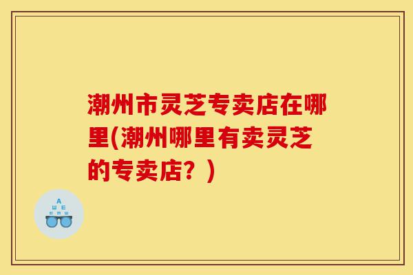 潮州市灵芝专卖店在哪里(潮州哪里有卖灵芝的专卖店?)-第1张图片-灵芝之家 潮州市灵芝专卖店在哪里(潮州哪里有卖灵芝的专卖店?)-第1张图片-灵芝之家