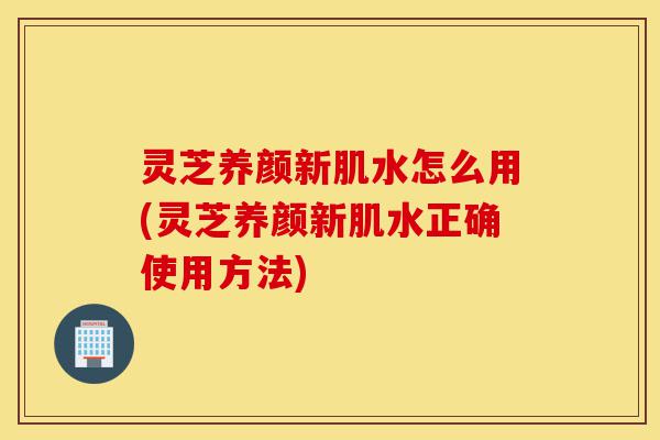 灵芝养颜新肌水怎么用(灵芝养颜新肌水正确使用方法)-第1张图片-灵芝之家