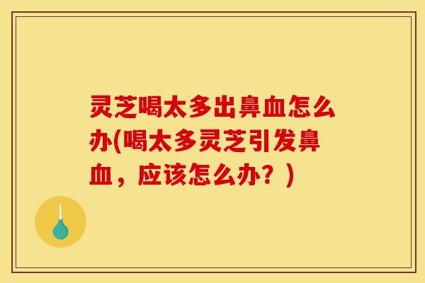 灵芝喝太多出鼻血怎么办(喝太多灵芝引发鼻血，应该怎么办？)-第1张图片-灵芝之家