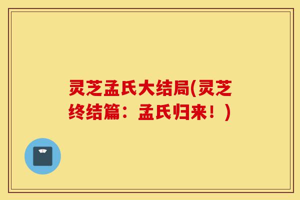 灵芝孟氏大结局(灵芝终结篇：孟氏归来！)-第1张图片-灵芝之家