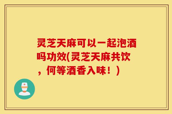灵芝天麻可以一起泡酒吗功效(灵芝天麻共饮,何等酒香入味!)-第1张图片-灵芝之家 灵芝天麻可以一起泡酒吗功效(灵芝天麻共饮,何等酒香入味!)-第1张图片-灵芝之家