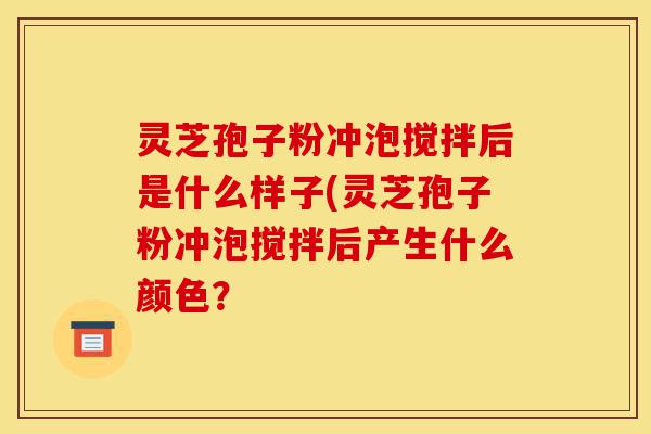 灵芝孢子粉冲泡搅拌后是什么样子(灵芝孢子粉冲泡搅拌后产生什么颜色？-第1张图片-灵芝之家