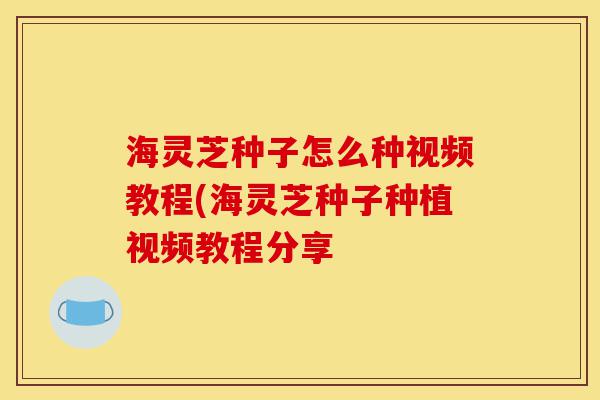 海灵芝种子怎么种视频教程(海灵芝种子种植视频教程分享-第1张图片-灵芝之家 海灵芝种子怎么种视频教程(海灵芝种子种植视频教程分享-第1张图片-灵芝之家