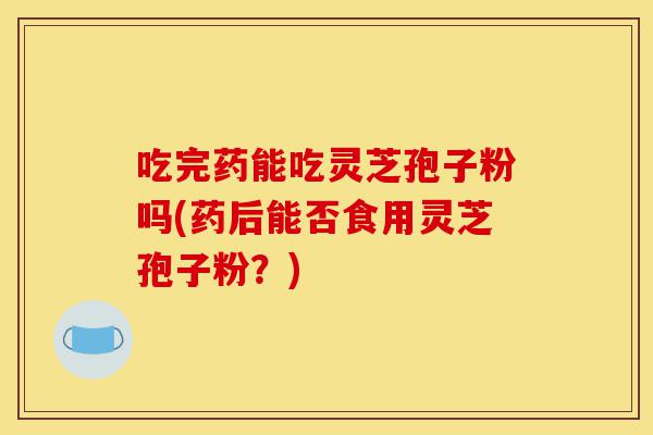 吃完药能吃灵芝孢子粉吗(药后能否食用灵芝孢子粉?)-第1张图片-灵芝之家 吃完药能吃灵芝孢子粉吗(药后能否食用灵芝孢子粉?)-第1张图片-灵芝之家