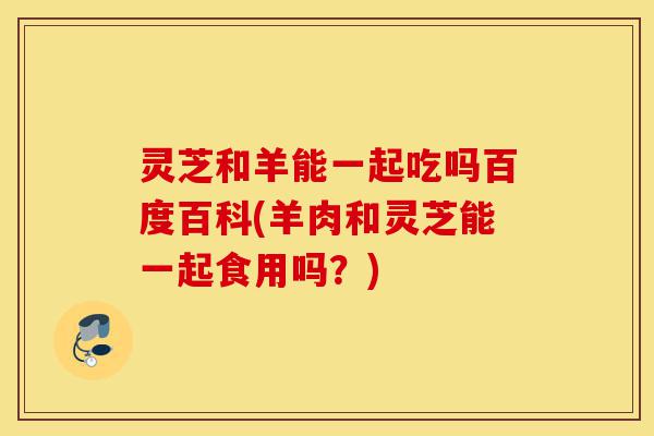 灵芝和羊能一起吃吗百度百科(羊肉和灵芝能一起食用吗？)-第1张图片-灵芝之家