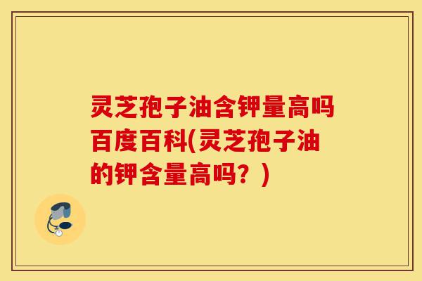灵芝孢子油含钾量高吗百度百科(灵芝孢子油的钾含量高吗？)-第1张图片-灵芝之家
