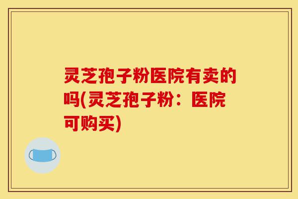 灵芝孢子粉医院有卖的吗(灵芝孢子粉:医院可购买)-第1张图片-灵芝之家 灵芝孢子粉医院有卖的吗(灵芝孢子粉:医院可购买)-第1张图片-灵芝之家