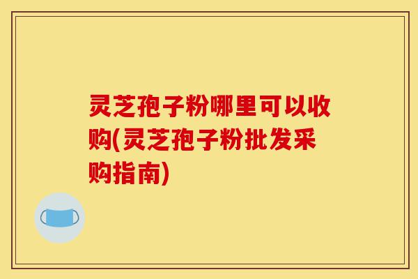 灵芝孢子粉哪里可以收购(灵芝孢子粉批发采购指南)-第1张图片-灵芝之家