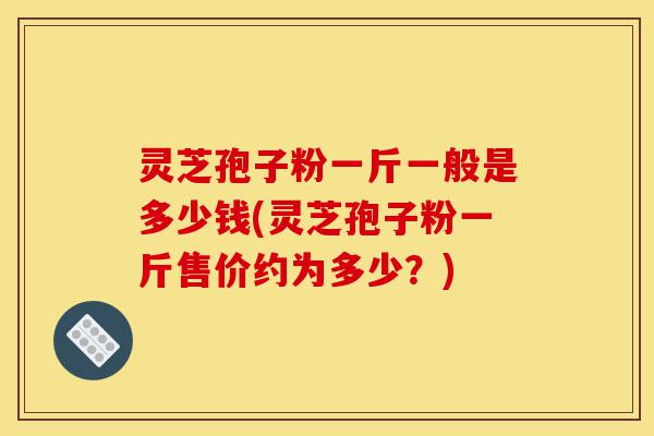 灵芝孢子粉一斤一般是多少钱(灵芝孢子粉一斤售价约为多少？)-第1张图片-灵芝之家