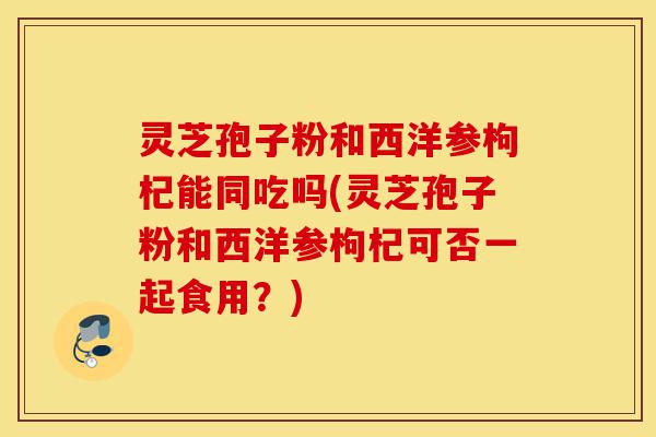 灵芝孢子粉和西洋参枸杞能同吃吗(灵芝孢子粉和西洋参枸杞可否一起食用?)-第1张图片-灵芝之家 灵芝孢子粉和西洋参枸杞能同吃吗(灵芝孢子粉和西洋参枸杞可否一起食用?)-第1张图片-灵芝之家