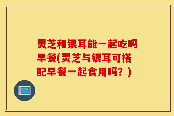 灵芝和银耳能一起吃吗早餐(灵芝与银耳可搭配早餐一起食用吗？)-第1张图片-灵芝之家