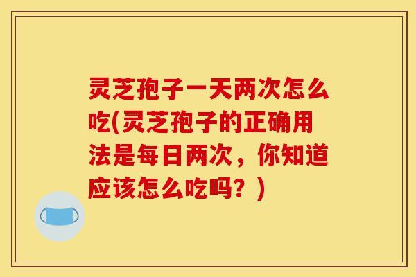 灵芝孢子一天两次怎么吃(灵芝孢子的正确用法是每日两次，你知道应该怎么吃吗？)-第1张图片-灵芝之家