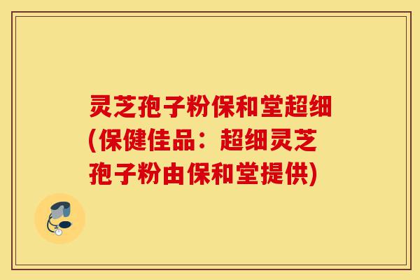 灵芝孢子粉保和堂超细(保健佳品：超细灵芝孢子粉由保和堂提供)-第1张图片-灵芝之家