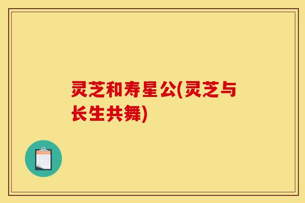 灵芝和寿星公(灵芝与长生共舞)-第1张图片-灵芝之家