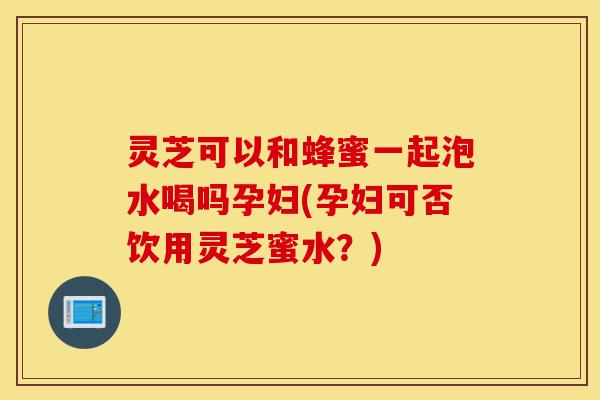 灵芝可以和蜂蜜一起泡水喝吗孕妇(孕妇可否饮用灵芝蜜水?)-第1张图片-灵芝之家 灵芝可以和蜂蜜一起泡水喝吗孕妇(孕妇可否饮用灵芝蜜水?)-第1张图片-灵芝之家