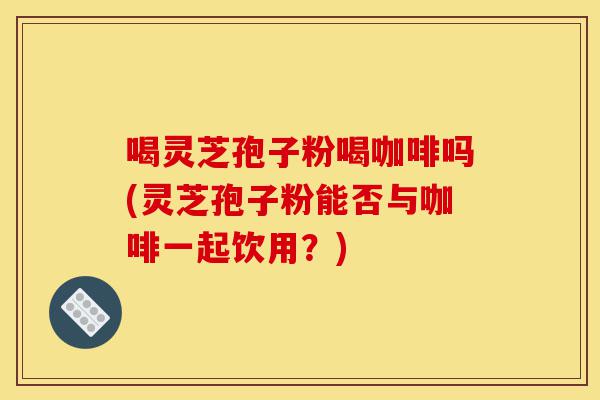 喝灵芝孢子粉喝咖啡吗(灵芝孢子粉能否与咖啡一起饮用?)-第1张图片-灵芝之家 喝灵芝孢子粉喝咖啡吗(灵芝孢子粉能否与咖啡一起饮用?)-第1张图片-灵芝之家