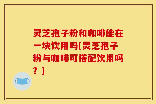 灵芝孢子粉和咖啡能在一块饮用吗(灵芝孢子粉与咖啡可搭配饮用吗?)-第1张图片-灵芝之家 灵芝孢子粉和咖啡能在一块饮用吗(灵芝孢子粉与咖啡可搭配饮用吗?)-第1张图片-灵芝之家