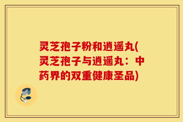 灵芝孢子粉和逍遥丸(灵芝孢子与逍遥丸:中药界的双重健康圣品)-第1张图片-灵芝之家 灵芝孢子粉和逍遥丸(灵芝孢子与逍遥丸:中药界的双重健康圣品)-第1张图片-灵芝之家