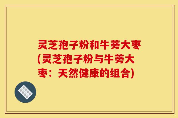 灵芝孢子粉和牛蒡大枣(灵芝孢子粉与牛蒡大枣:天然健康的组合)-第1张图片-灵芝之家 灵芝孢子粉和牛蒡大枣(灵芝孢子粉与牛蒡大枣:天然健康的组合)-第1张图片-灵芝之家
