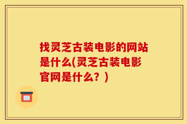 找灵芝古装电影的网站是什么(灵芝古装电影官网是什么？)-第1张图片-灵芝之家
