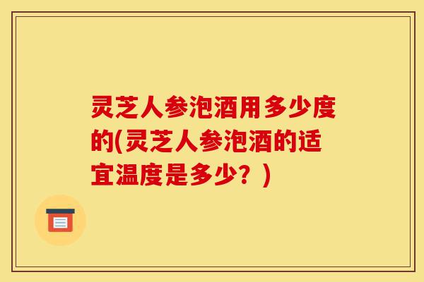 灵芝人参泡酒用多少度的(灵芝人参泡酒的适宜温度是多少?)-第1张图片-灵芝之家 灵芝人参泡酒用多少度的(灵芝人参泡酒的适宜温度是多少?)-第1张图片-灵芝之家