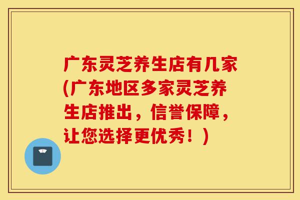 广东灵芝养生店有几家(广东地区多家灵芝养生店推出,信誉保障,让您选择更优秀!)-第1张图片-灵芝之家 广东灵芝养生店有几家(广东地区多家灵芝养生店推出,信誉保障,让您选择更优秀!)-第1张图片-灵芝之家