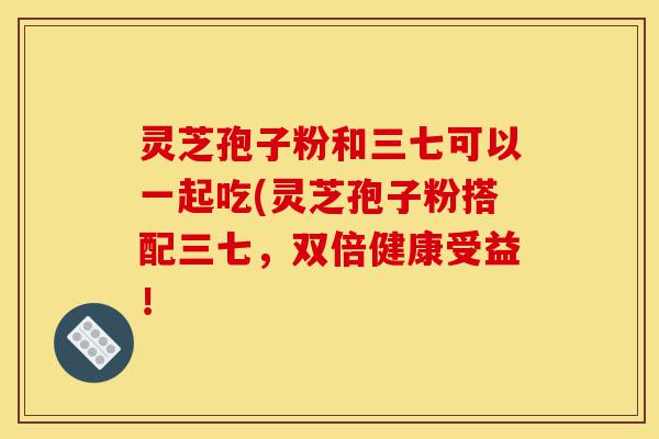 灵芝孢子粉和三七可以一起吃(灵芝孢子粉搭配三七,双倍健康受益!-第1张图片-灵芝之家 灵芝孢子粉和三七可以一起吃(灵芝孢子粉搭配三七,双倍健康受益!-第1张图片-灵芝之家