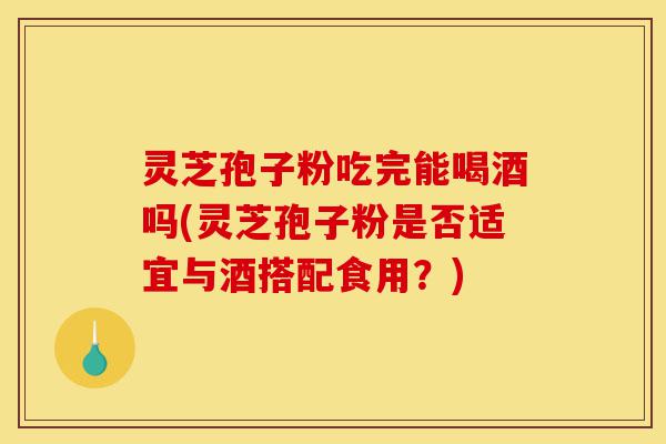 灵芝孢子粉吃完能喝酒吗(灵芝孢子粉是否适宜与酒搭配食用?)-第1张图片-灵芝之家 灵芝孢子粉吃完能喝酒吗(灵芝孢子粉是否适宜与酒搭配食用?)-第1张图片-灵芝之家