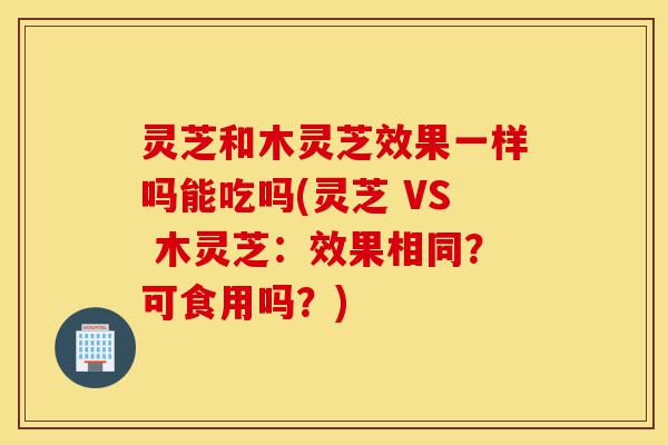 灵芝和木灵芝效果一样吗能吃吗(灵芝 VS 木灵芝:效果相同?可食用吗?)-第1张图片-灵芝之家 灵芝和木灵芝效果一样吗能吃吗(灵芝 VS 木灵芝:效果相同?可食用吗?)-第1张图片-灵芝之家