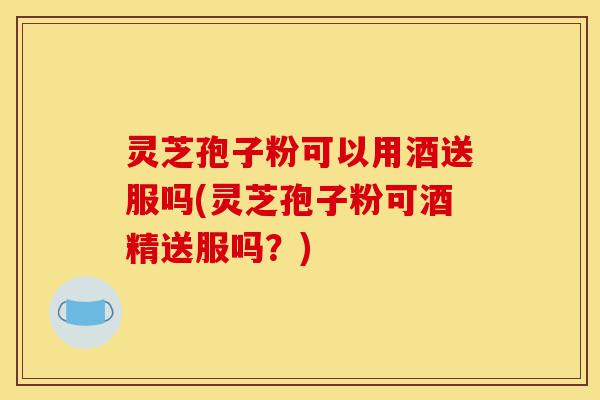 灵芝孢子粉可以用酒送服吗(灵芝孢子粉可酒精送服吗?)-第1张图片-灵芝之家 灵芝孢子粉可以用酒送服吗(灵芝孢子粉可酒精送服吗?)-第1张图片-灵芝之家