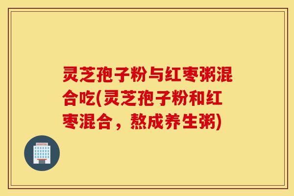 灵芝孢子粉与红枣粥混合吃(灵芝孢子粉和红枣混合，熬成养生粥)-第1张图片-灵芝之家