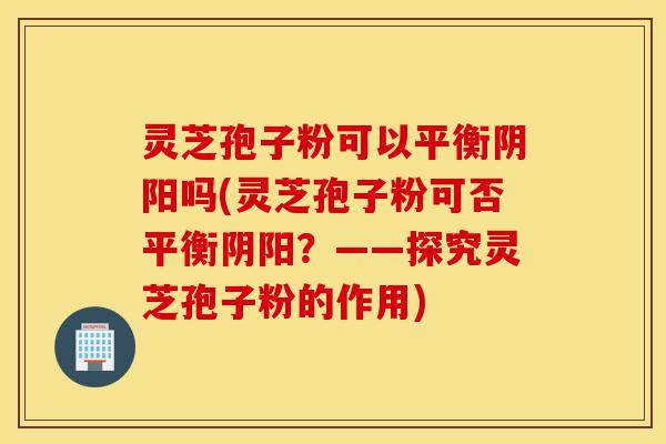 灵芝孢子粉可以平衡阴阳吗(灵芝孢子粉可否平衡阴阳?——探究灵芝孢子粉的作用)-第1张图片-灵芝之家 灵芝孢子粉可以平衡阴阳吗(灵芝孢子粉可否平衡阴阳?——探究灵芝孢子粉的作用)-第1张图片-灵芝之家