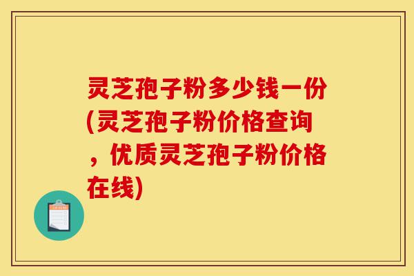 灵芝孢子粉多少钱一份(灵芝孢子粉价格查询，优质灵芝孢子粉价格在线)-第1张图片-灵芝之家
