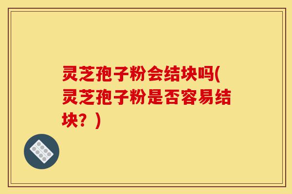 灵芝孢子粉会结块吗(灵芝孢子粉是否容易结块?)-第1张图片-灵芝之家 灵芝孢子粉会结块吗(灵芝孢子粉是否容易结块?)-第1张图片-灵芝之家