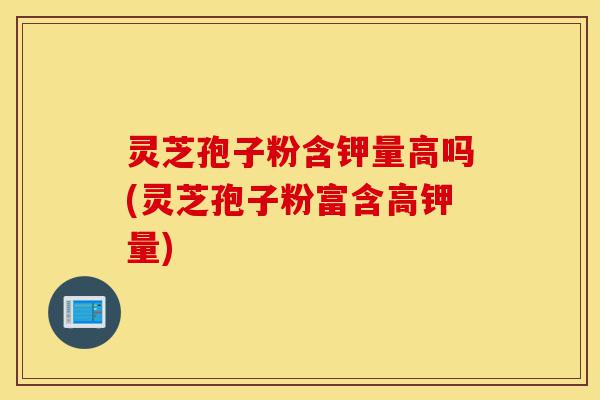 灵芝孢子粉含钾量高吗(灵芝孢子粉富含高钾量)-第1张图片-灵芝之家 灵芝孢子粉含钾量高吗(灵芝孢子粉富含高钾量)-第1张图片-灵芝之家
