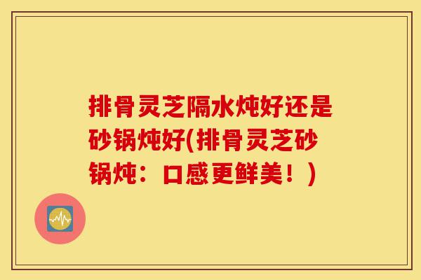 排骨灵芝隔水炖好还是砂锅炖好(排骨灵芝砂锅炖:口感更鲜美!)-第1张图片-灵芝之家 排骨灵芝隔水炖好还是砂锅炖好(排骨灵芝砂锅炖:口感更鲜美!)-第1张图片-灵芝之家