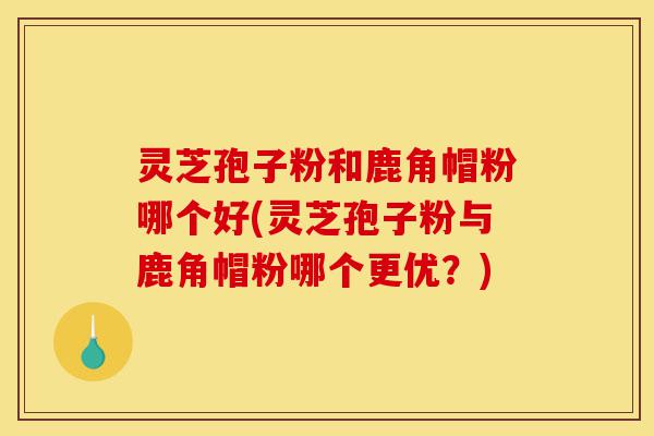 灵芝孢子粉和鹿角帽粉哪个好(灵芝孢子粉与鹿角帽粉哪个更优？)-第1张图片-灵芝之家