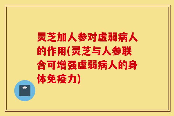 灵芝加人参对虚弱病人的作用(灵芝与人参联合可增强虚弱病人的身体免疫力)-第1张图片-灵芝之家
