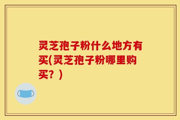 灵芝孢子粉什么地方有买(灵芝孢子粉哪里购买？)-第1张图片-灵芝之家