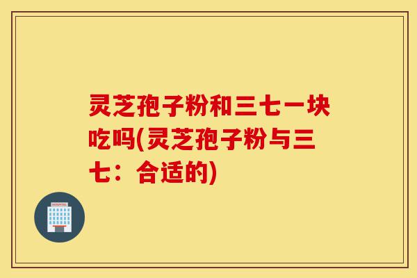灵芝孢子粉和三七一块吃吗(灵芝孢子粉与三七:合适的)-第1张图片-灵芝之家 灵芝孢子粉和三七一块吃吗(灵芝孢子粉与三七:合适的)-第1张图片-灵芝之家