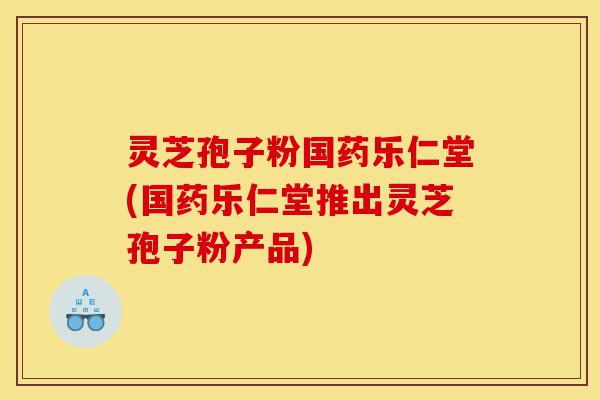 灵芝孢子粉国药乐仁堂(国药乐仁堂推出灵芝孢子粉产品)-第1张图片-灵芝之家 灵芝孢子粉国药乐仁堂(国药乐仁堂推出灵芝孢子粉产品)-第1张图片-灵芝之家